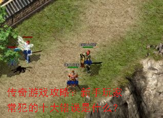 传奇游戏攻略:新手玩家常犯的十大错误是什么? 传奇游戏攻略:新手玩家常犯的十大错误是什么?